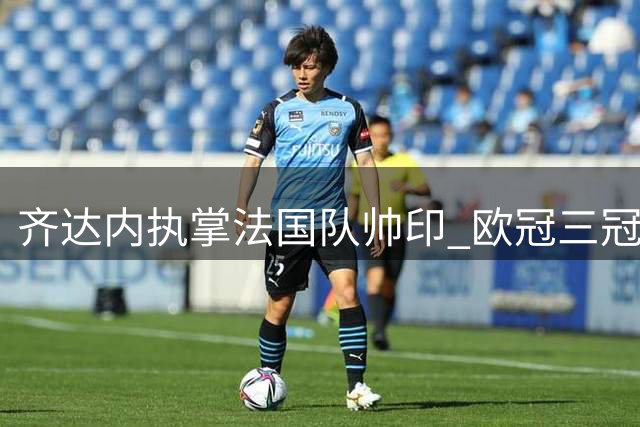 齐达内执掌法国队帅印 欧冠三冠王教头开启国家队新征程